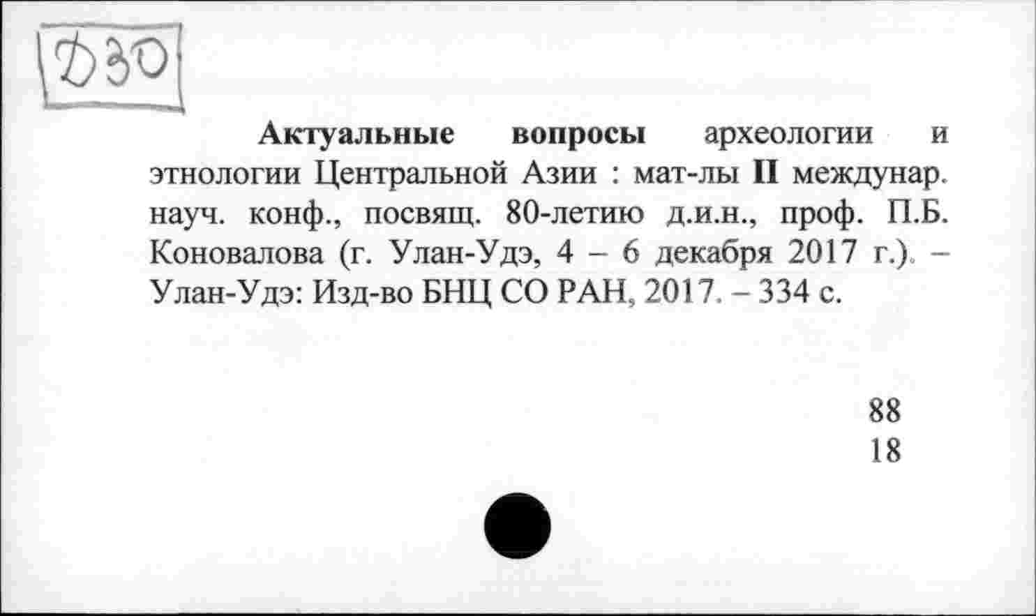 ﻿Актуальные вопросы археологии и этнологии Центральной Азии : мат-лы II междунар. науч, конф., посвящ. 80-летию д.и.н., проф. П.Б. Коновалова (г. Улан-Удэ, 4-6 декабря 2017 г.). -Улан-Удэ: Изд-во БНЦ СО РАН, 2017. - 334 с.
88
18